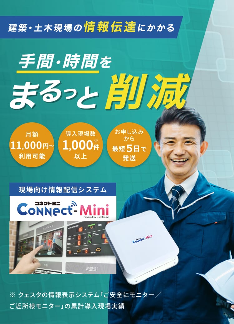建築・土木現場の情報伝達にかかる手間・時間をまるっと削減 現場向け情報配信システムコネクトミニ 月額11,000円〜利用可能 導入現場数1,000件※以上 お申し込みから最短5日で発送 ※クェスタの情報表示システム「ご安全にモニター/ご近所様モニター」の累計導入現場実績